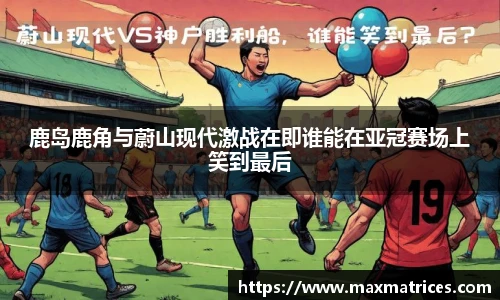 鹿岛鹿角与蔚山现代激战在即谁能在亚冠赛场上笑到最后